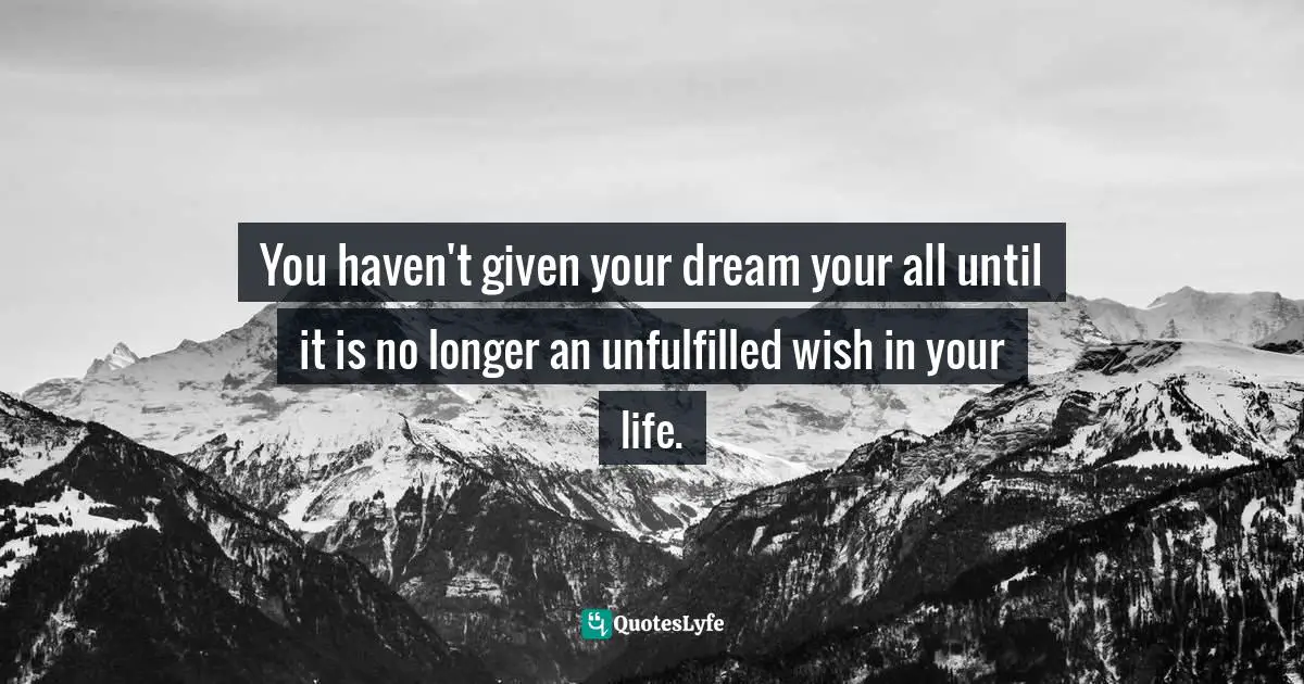 You haven't given your dream your all until it is no longer an unfulfilled wish in your life.