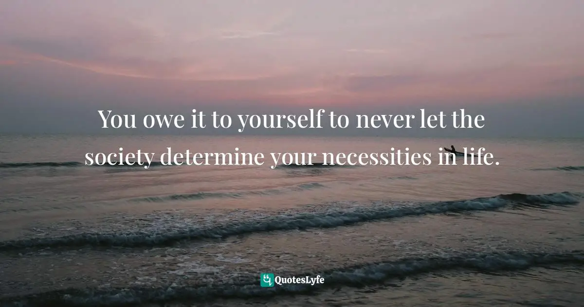 You owe it to yourself to never let the society determine your necessities in life.