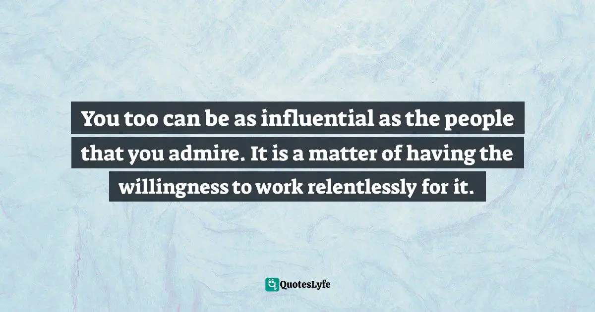 You too can be as influential as the people that you admire. It is a matter of having the willingness to work relentlessly for it.