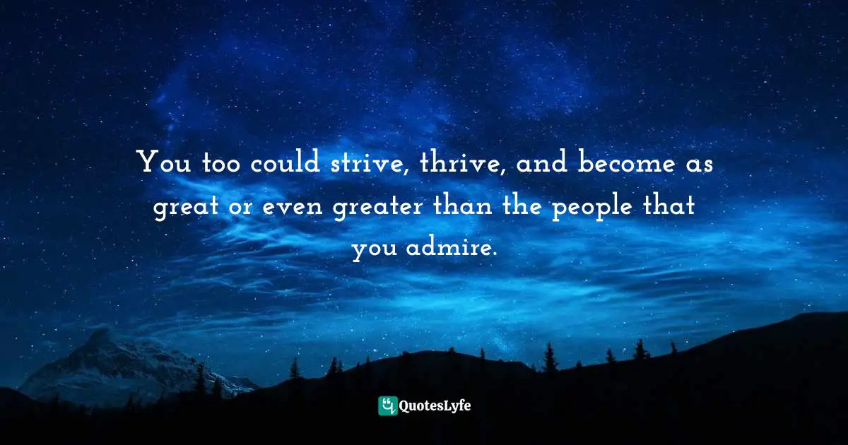 You too could strive, thrive, and become as great or even greater than the people that you admire.