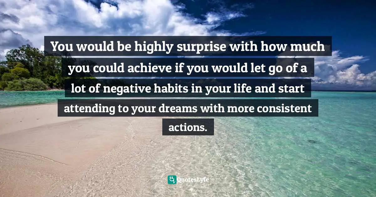 You would be highly surprise with how much you could achieve if you would let go of a lot of negative habits in your life and start attending to your dreams with more consistent actions.
