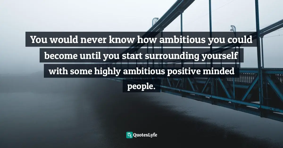 You would never know how ambitious you could become until you start surrounding yourself with some highly ambitious positive minded people.