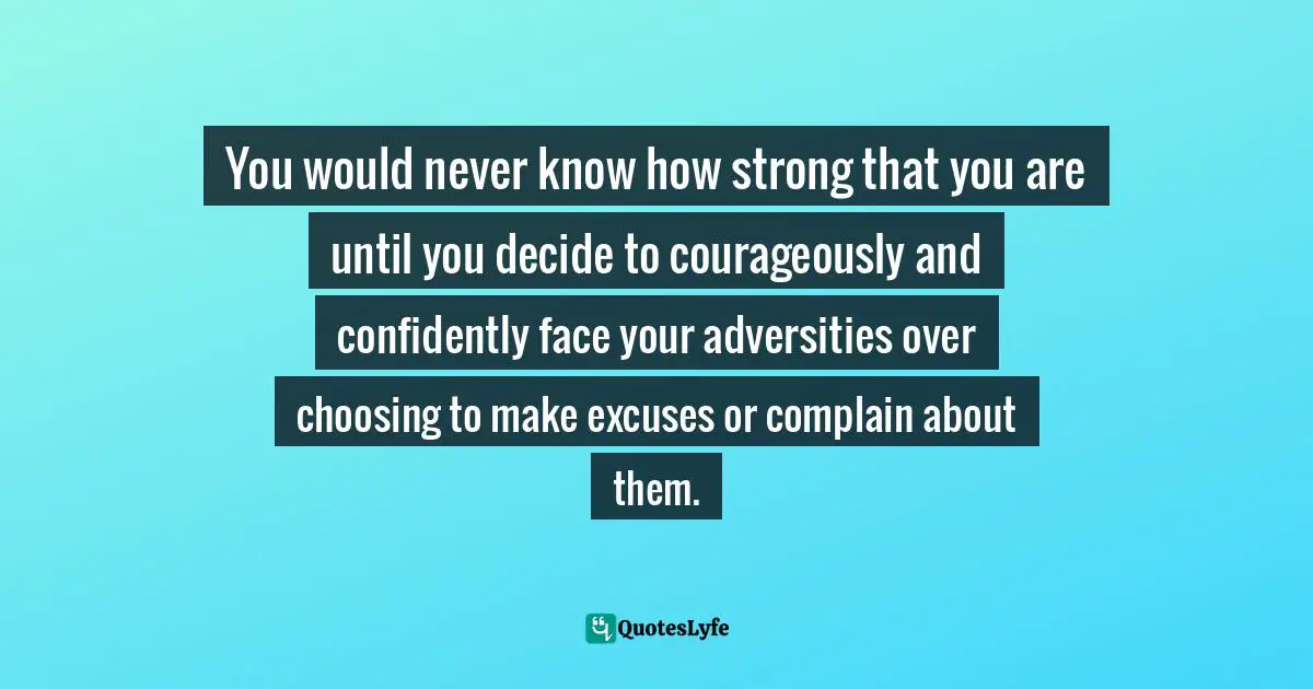 Stop Complaining Quotes: "You would never know how strong that you are until you decide to courageously and confidently face your adversities over choosing to make excuses or complain about them."