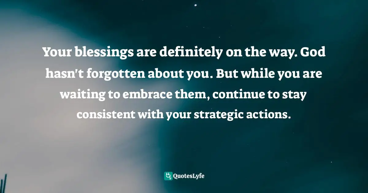 Your blessings are definitely on the way. God hasn't forgotten about you. But while you are waiting to embrace them, continue to stay consistent with your strategic actions.
