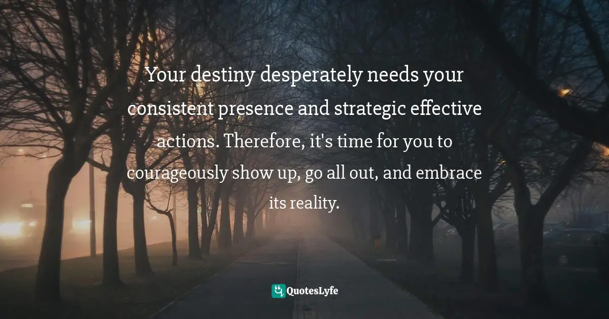 Your destiny desperately needs your consistent presence and strategic effective actions. Therefore, it's time for you to courageously show up, go all out, and embrace its reality.