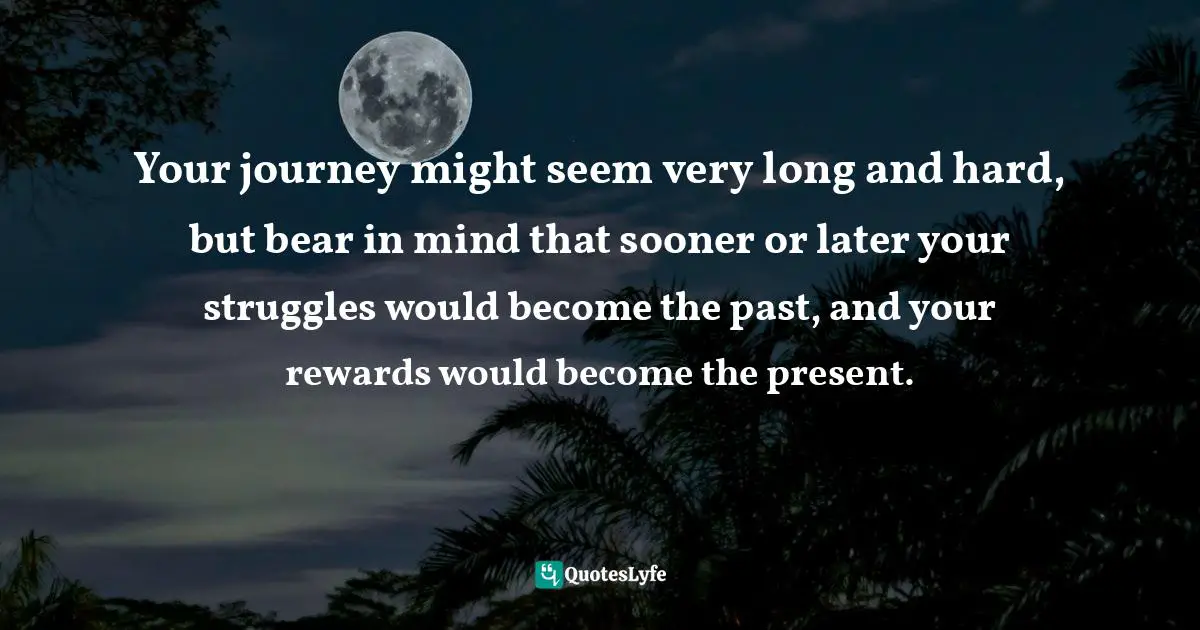 Journey In Life Quotes: "Your journey might seem very long and hard, but bear in mind that sooner or later your struggles would become the past, and your rewards would become the present."