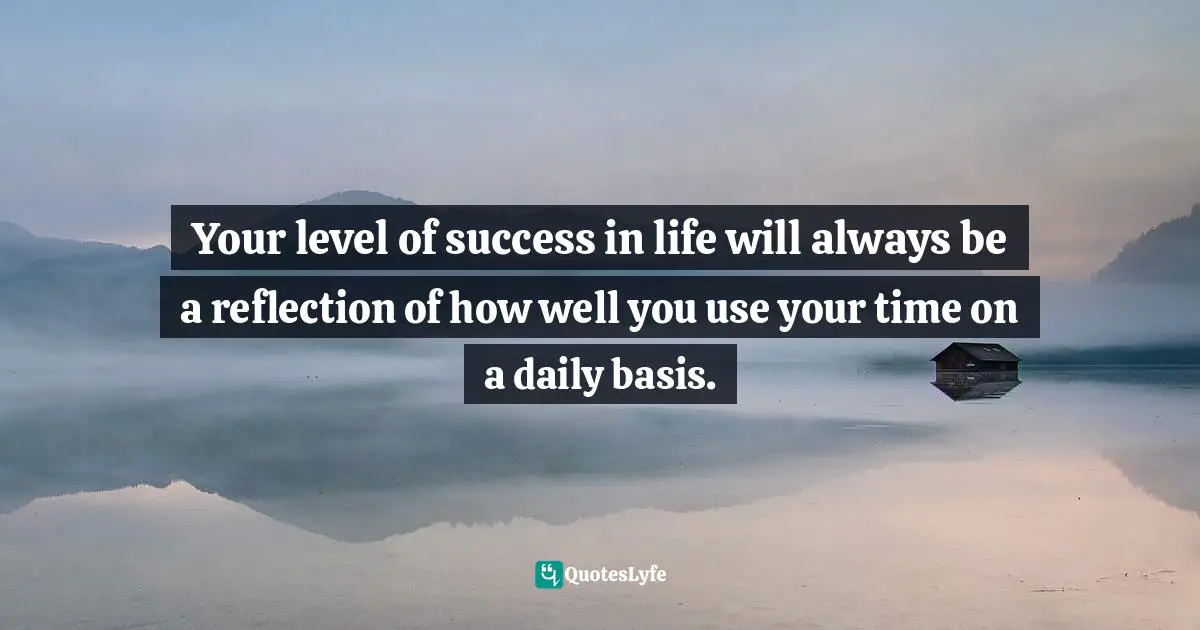 Your level of success in life will always be a reflection of how well you use your time on a daily basis.