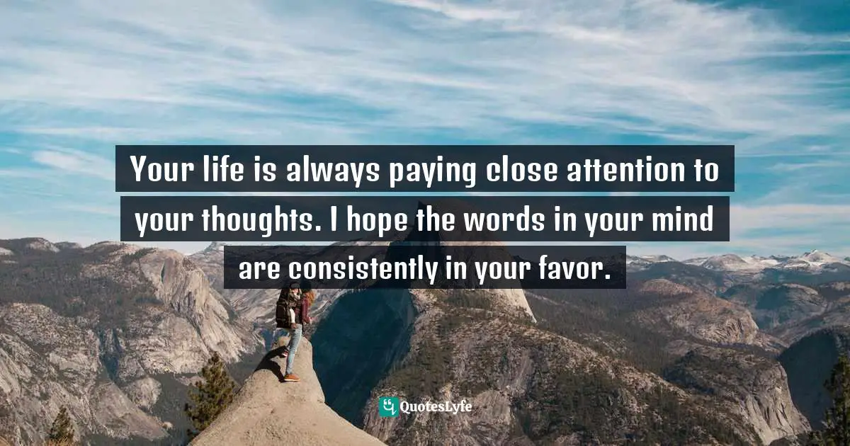 Your life is always paying close attention to your thoughts. I hope the words in your mind are consistently in your favor.