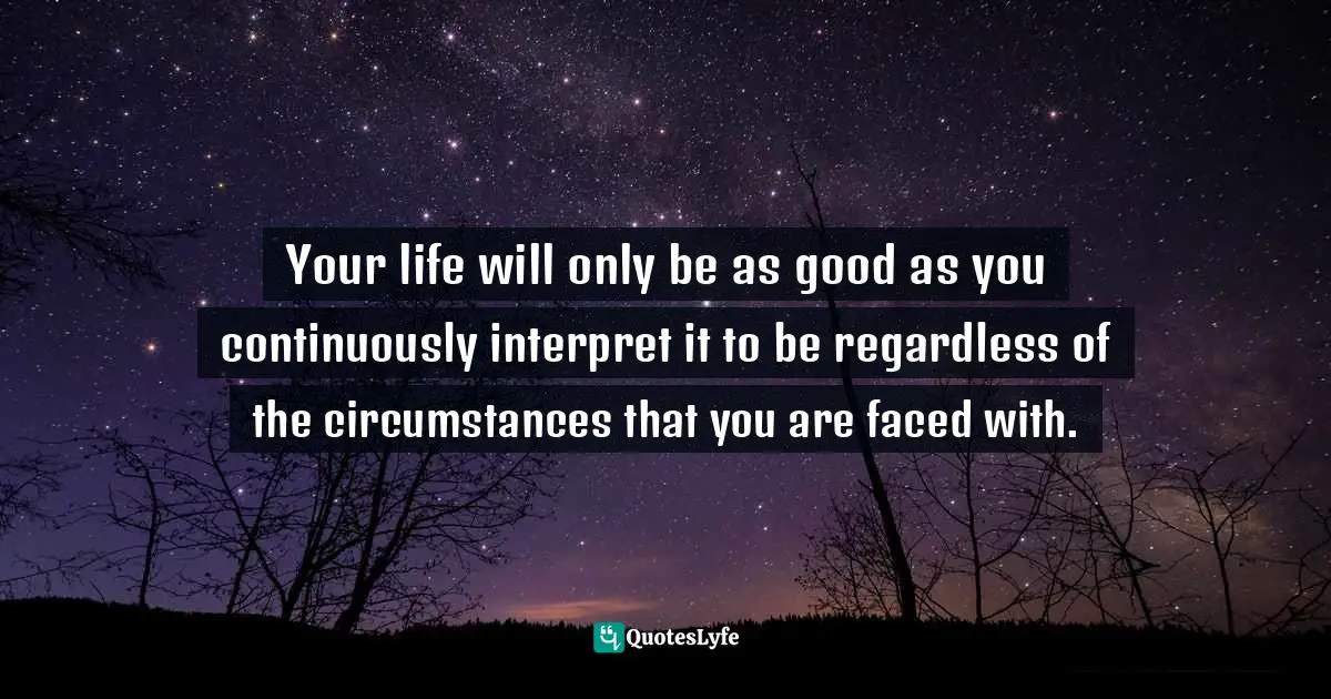 Your life will only be as good as you continuously interpret it to be regardless of the circumstances that you are faced with.