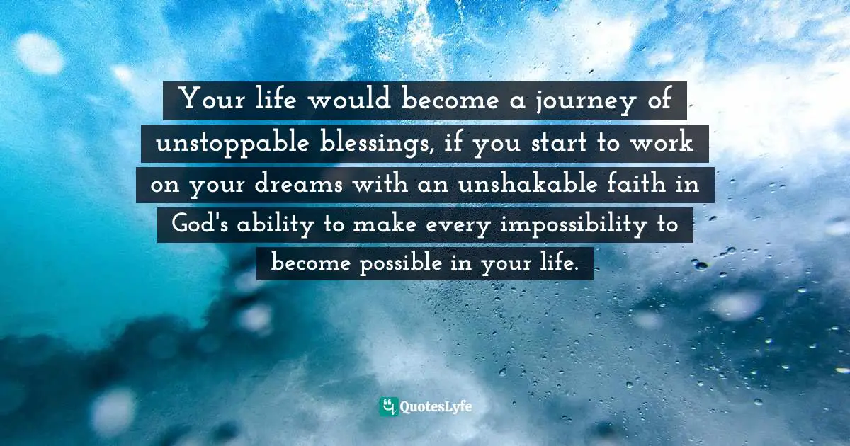Your life would become a journey of unstoppable blessings, if you start to work on your dreams with an unshakable faith in God's ability to make every impossibility to become possible in your life.