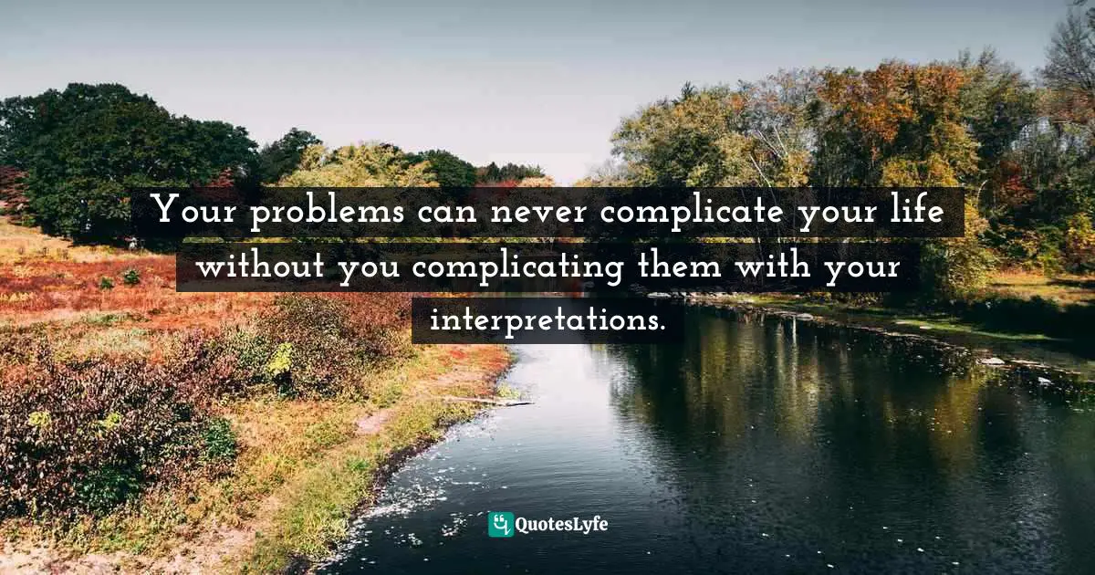 Your problems can never complicate your life without you complicating them with your interpretations.