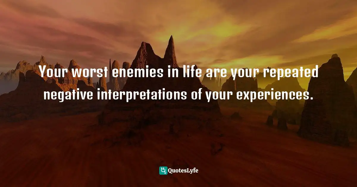 Your worst enemies in life are your repeated negative interpretations of your experiences.