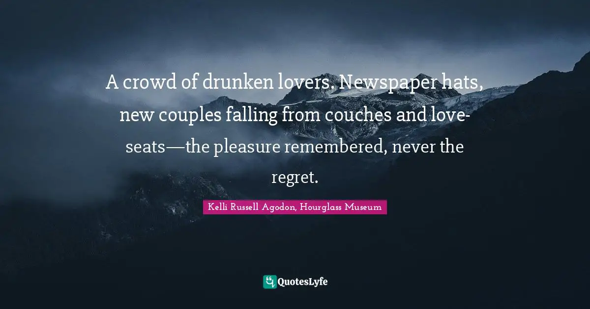 Kelli Russell Agodon, Hourglass Museum Quotes: "A crowd of drunken lovers. Newspaper hats, new couples falling from couches and love- seats—the pleasure remembered, never the regret."