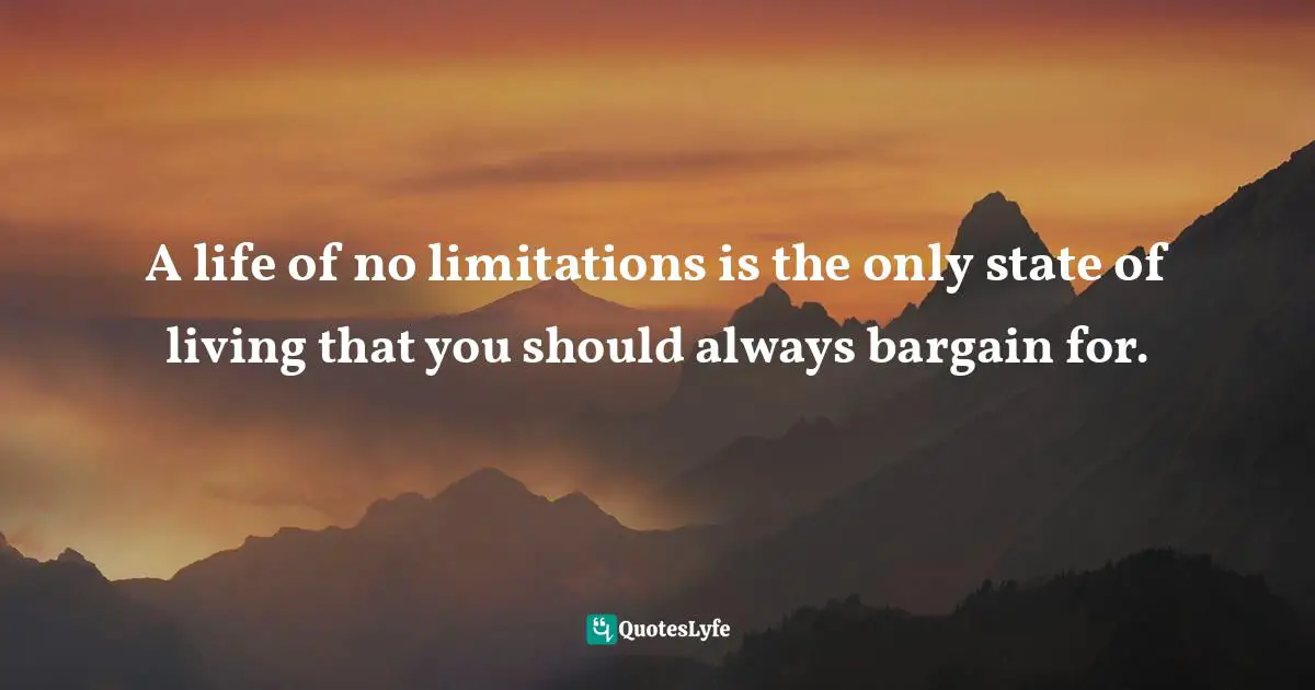 A life of no limitations is the only state of living that you should always bargain for.