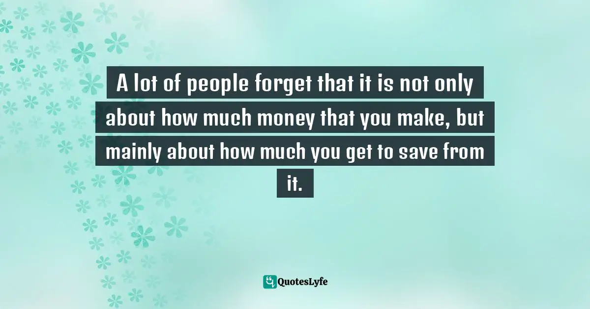 A lot of people forget that it is not only about how much money that you make, but mainly about how much you get to save from it.