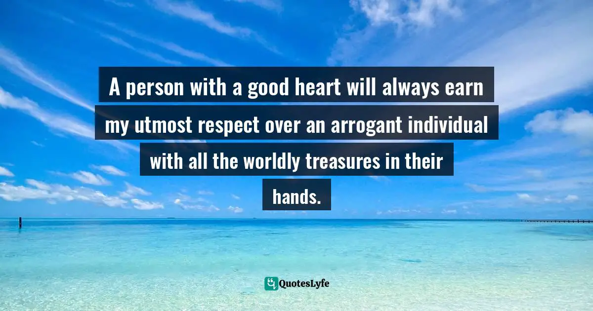 A person with a good heart will always earn my utmost respect over an arrogant individual with all the worldly treasures in their hands.