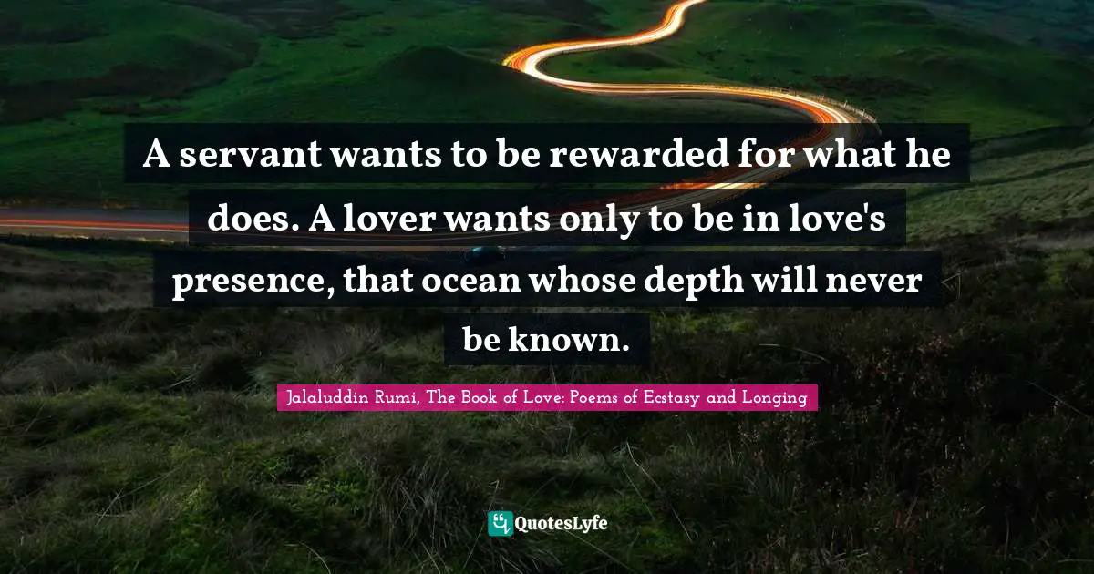 A servant wants to be rewarded for what he does. A lover wants only to be in love's presence, that ocean whose depth will never be known.