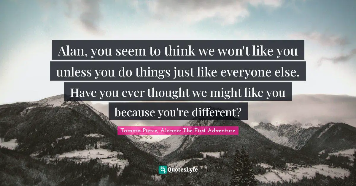 Alan, you seem to think we won't like you unless you do things just like everyone else. Have you ever thought we might like you because you're different?
