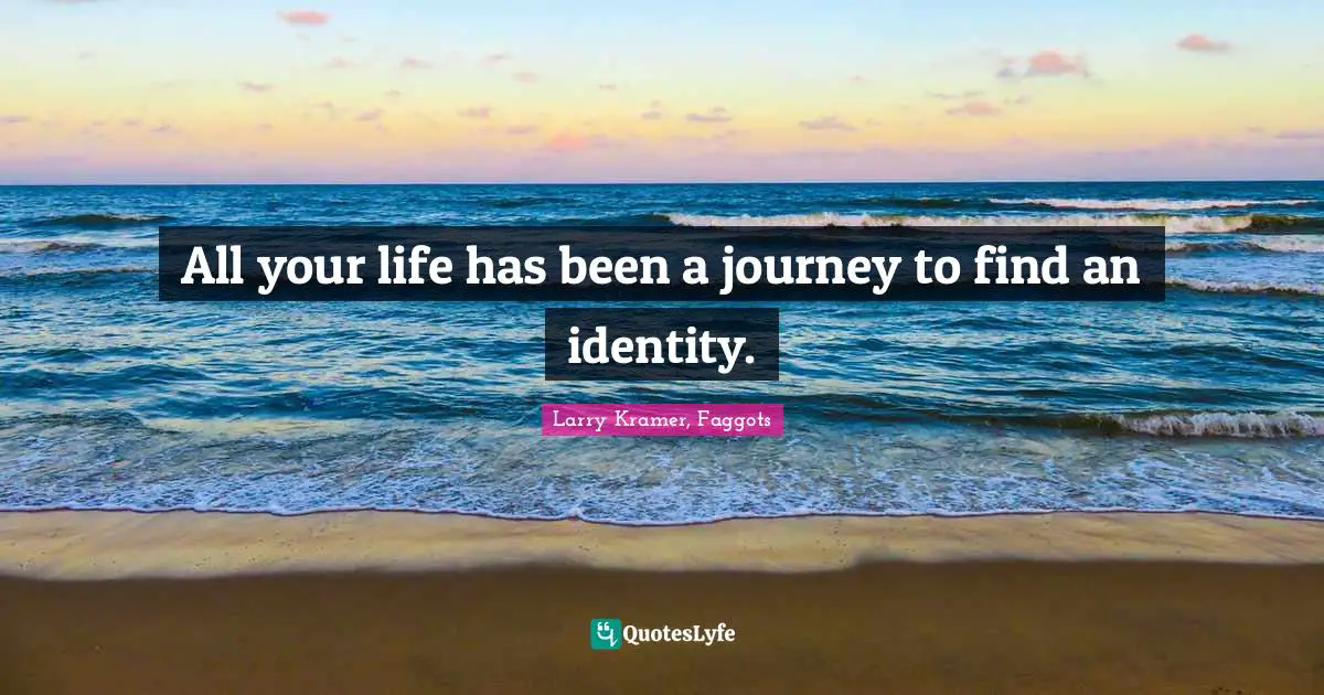All your life has been a journey to find an identity.