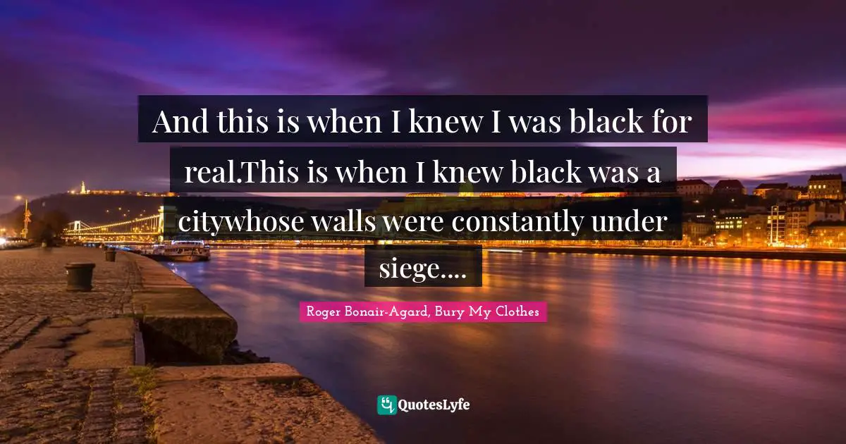 And this is when I knew I was black for real.This is when I knew black was a citywhose walls were constantly under siege....