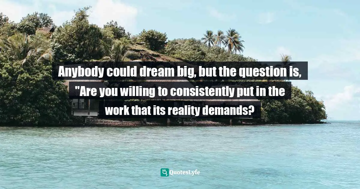 Anybody could dream big, but the question is, "Are you willing to consistently put in the work that its reality demands?