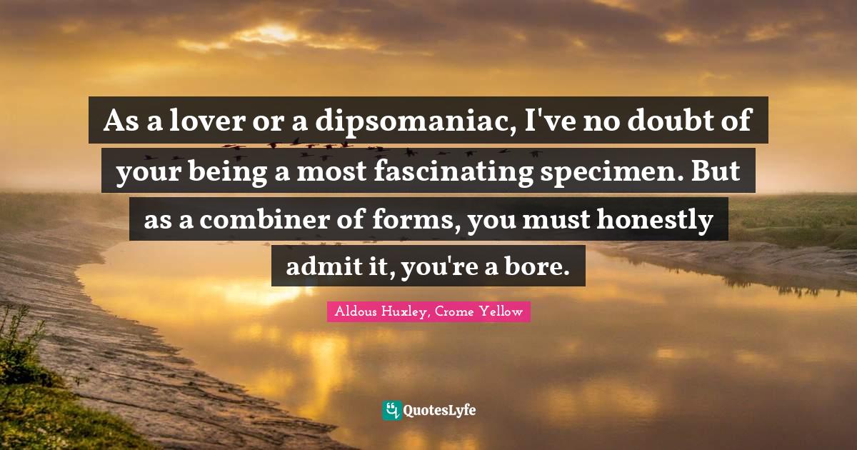 As a lover or a dipsomaniac, I've no doubt of your being a most fascin