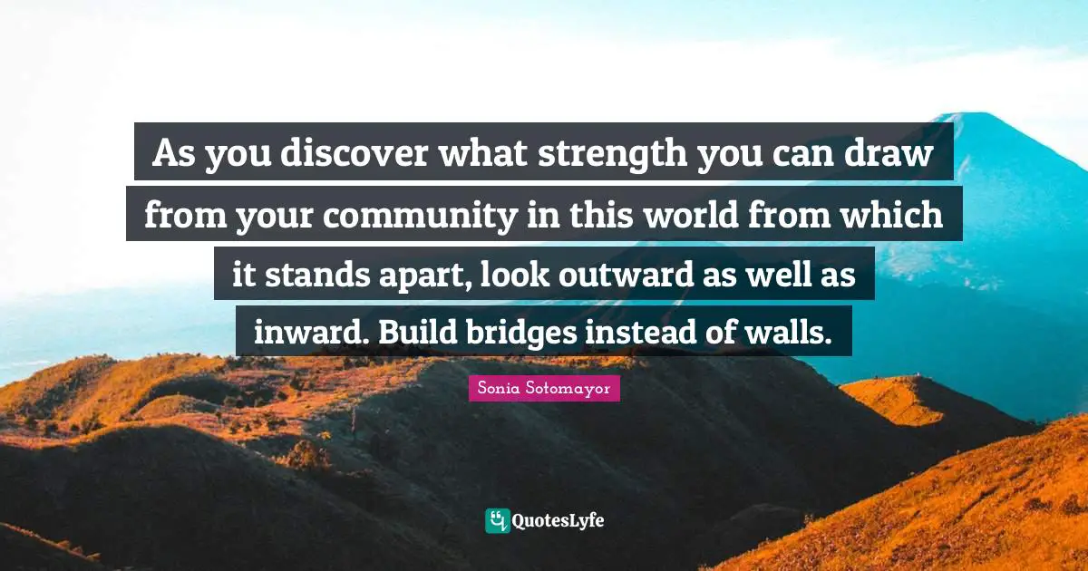 Sonia Sotomayor Quotes: As you discover what strength you can draw from your community in this world from which it stands apart, look outward as well as inward. Build bridges instead of walls.