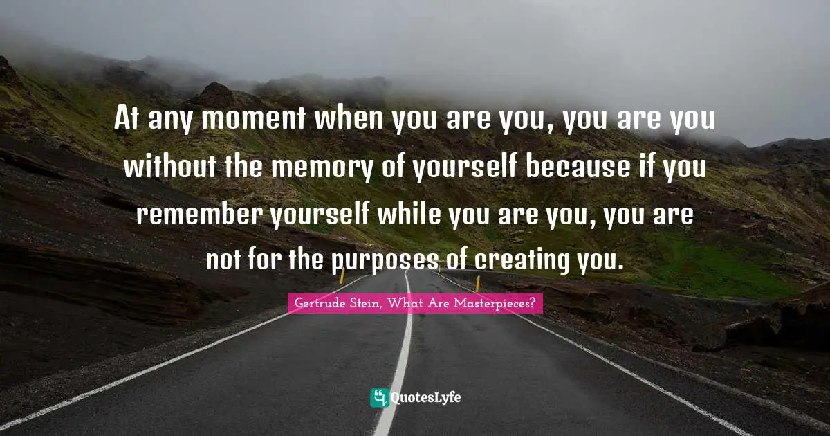 At any moment when you are you, you are you without the memory of yourself because if you remember yourself while you are you, you are not for the purposes of creating you.