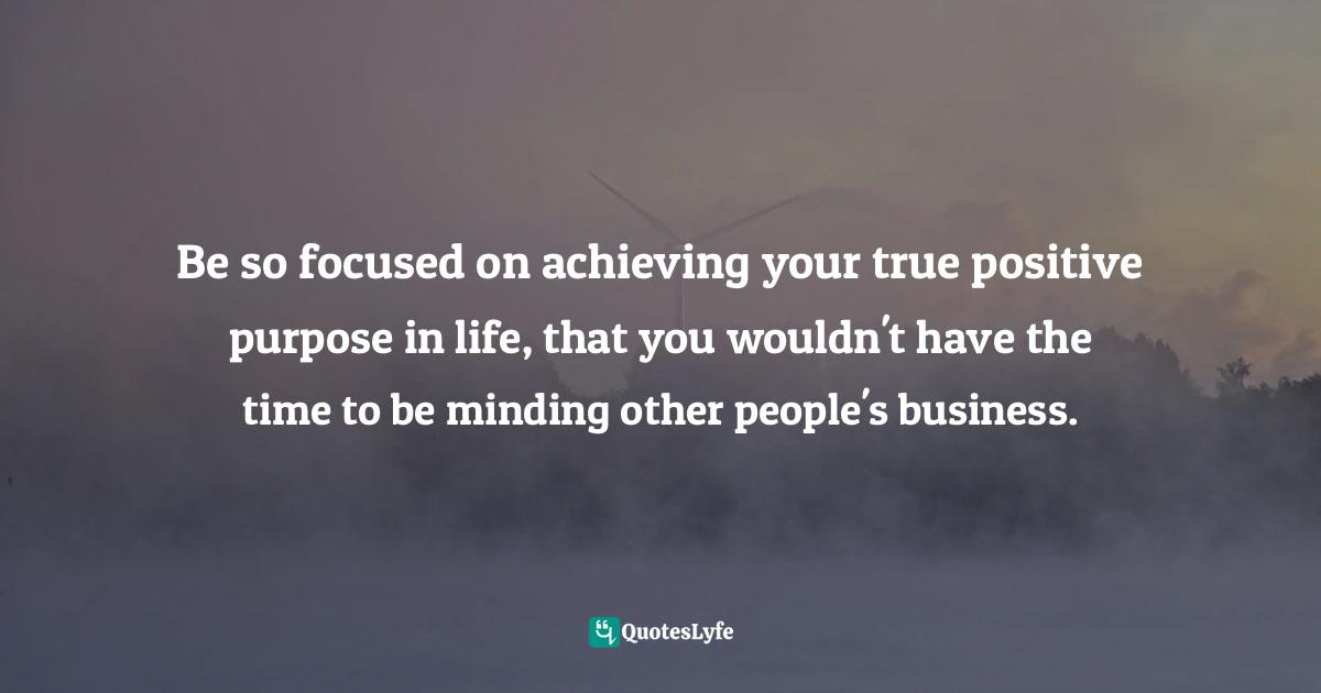 Be so focused on achieving your true positive purpose in life, that you wouldn't have the time to be minding other people's business.