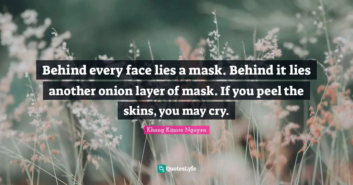 Behind every face lies a mask. Behind it lies another onion layer of mask. If you peel the skins, you may cry.