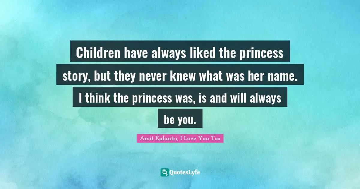 Children have always liked the princess story, but they never knew what was her name. I think the princess was, is and will always be you.