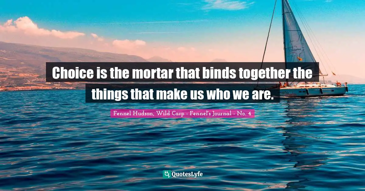 Choice is the mortar that binds together the things that make us who we are.