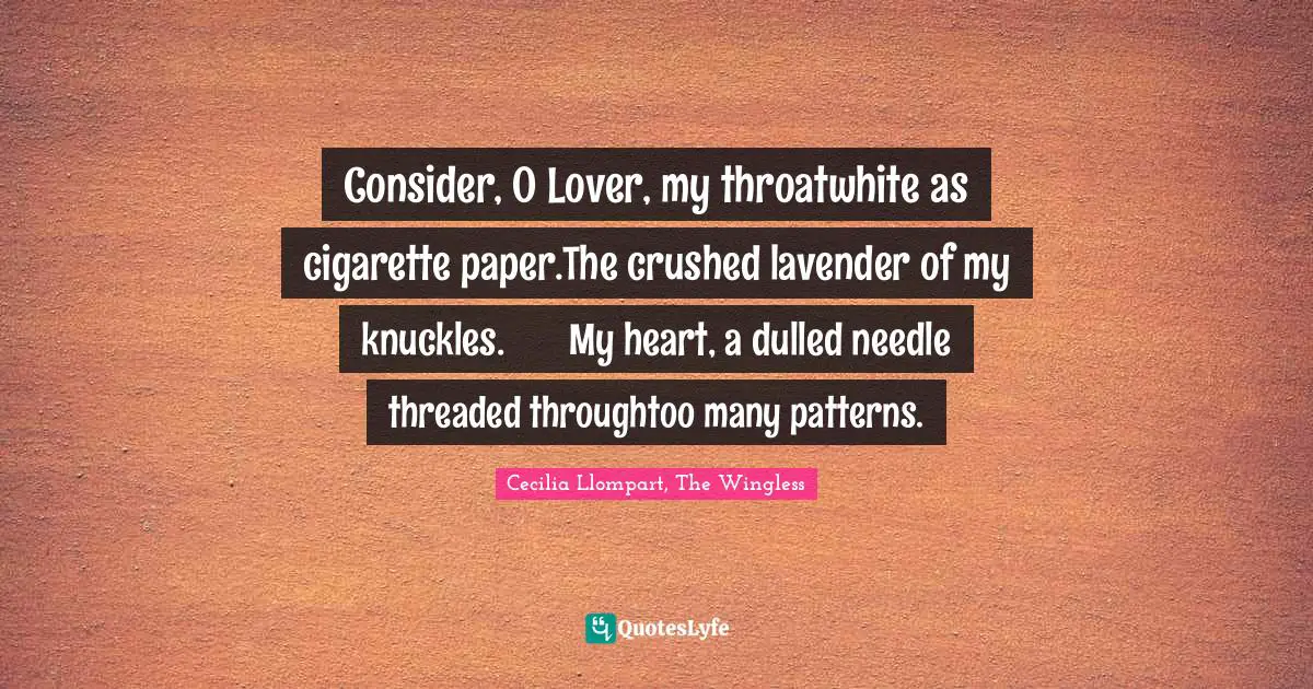 Consider, O Lover, my throatwhite as cigarette paper.The crushed lavender of my knuckles.	My heart, a dulled needle threaded throughtoo many patterns.