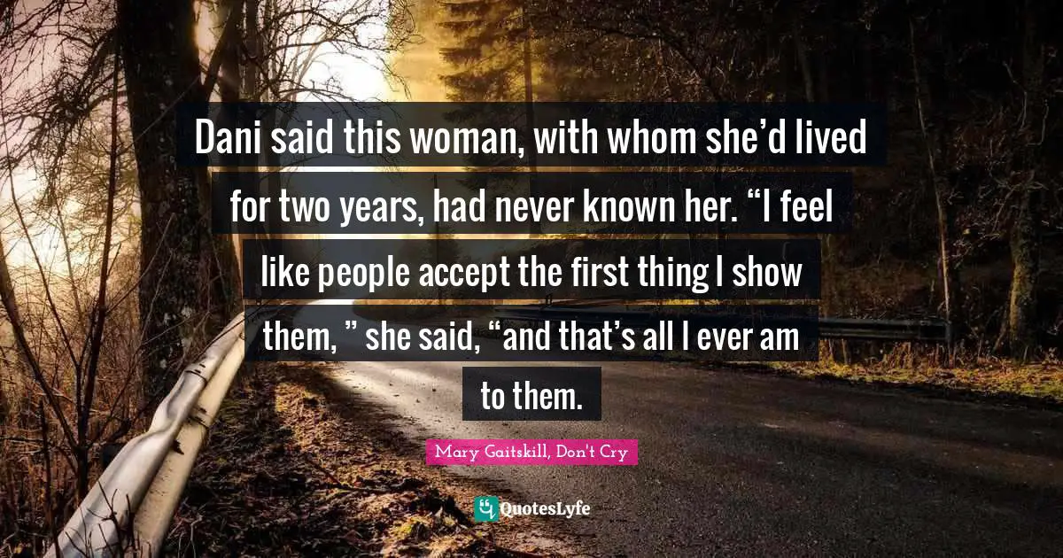Dani said this woman, with whom she’d lived for two years, had never known her. “I feel like people accept the first thing I show them, ” she said, “and that’s all I ever am to them.