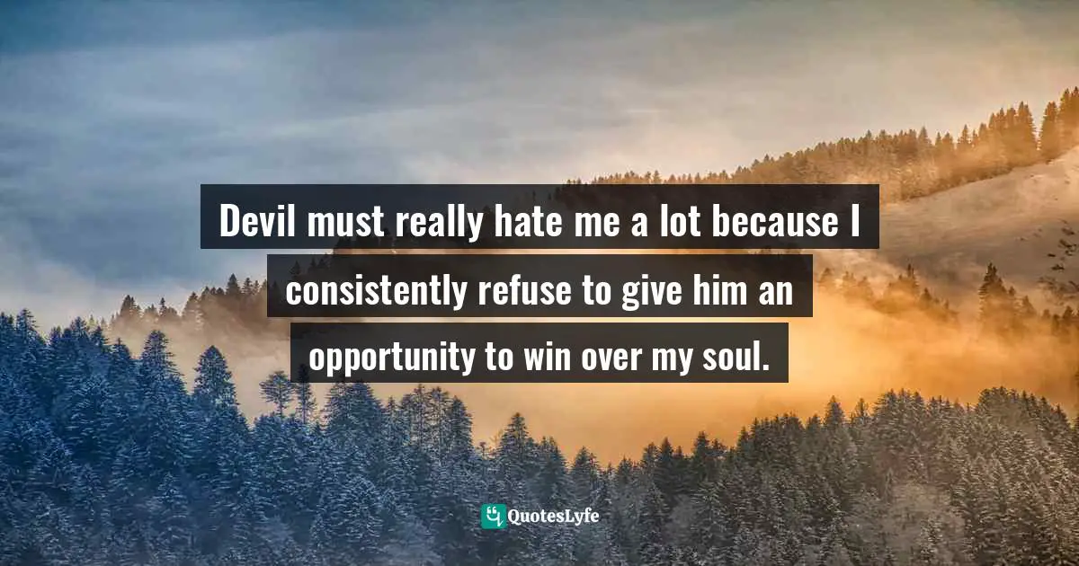 Devil must really hate me a lot because I consistently refuse to give him an opportunity to win over my soul.