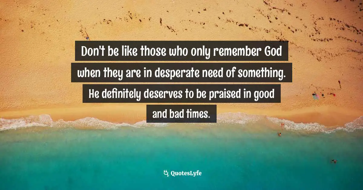 Don't be like those who only remember God when they are in desperate need of something. He definitely deserves to be praised in good and bad times.