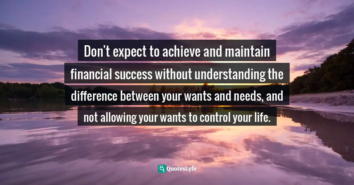 Don't expect to achieve and maintain financial success without understanding the difference between your wants and needs, and not allowing your wants to control your life.