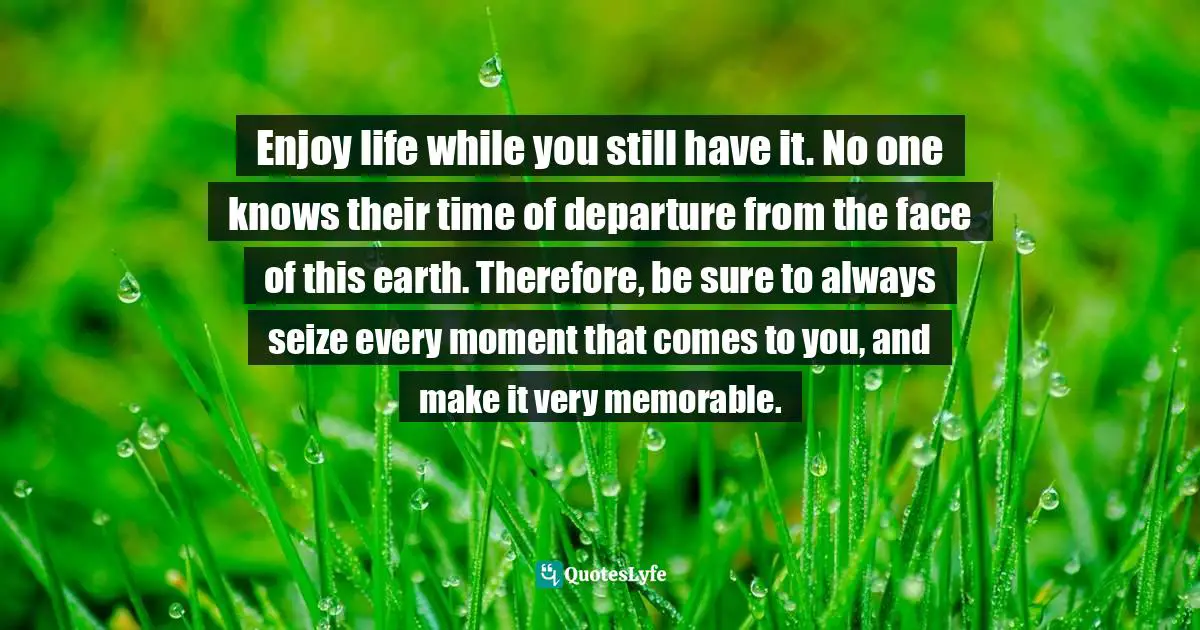 Enjoy life while you still have it. No one knows their time of departure from the face of this earth. Therefore, be sure to always seize every moment that comes to you, and make it very memorable.