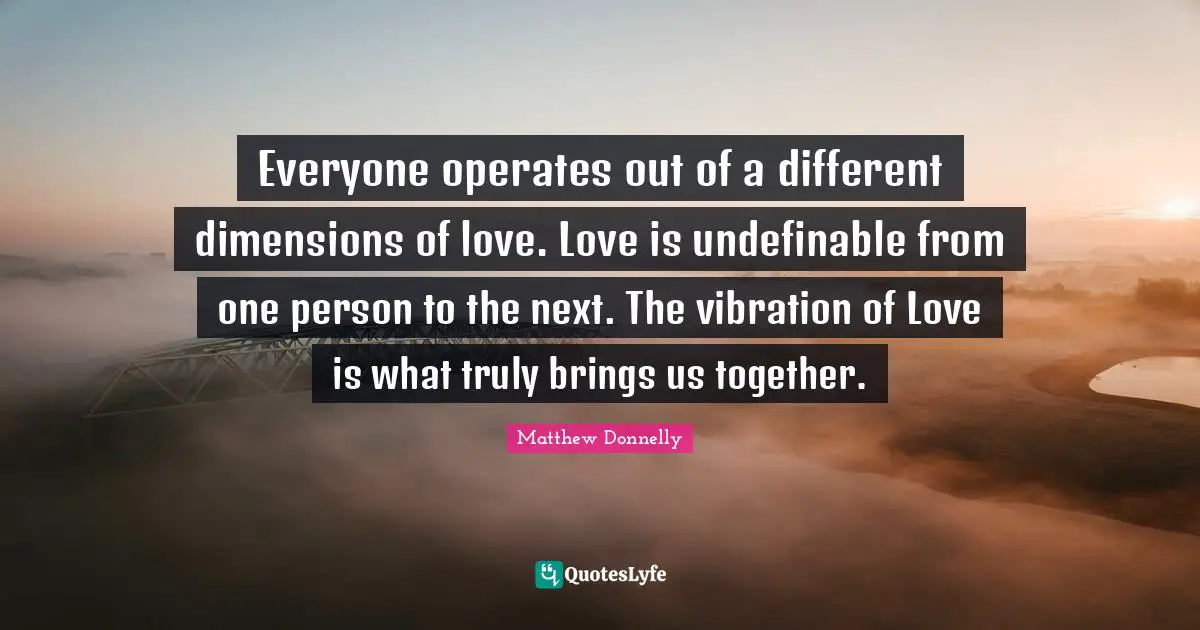 Everyone operates out of a different dimensions of love. Love is undefinable from one person to the next. The vibration of Love is what truly brings us together.