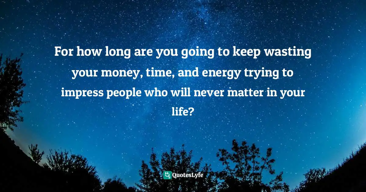 For how long are you going to keep wasting your money, time, and energy trying to impress people who will never matter in your life?