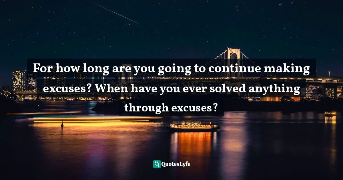 For how long are you going to continue making excuses? When have you ever solved anything through excuses?