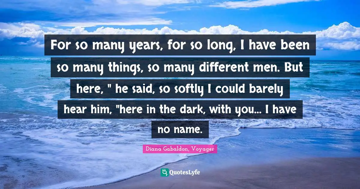 For so many years, for so long, I have been so many things, so many different men. But here, " he said, so softly I could barely hear him, "here in the dark, with you… I have no name.