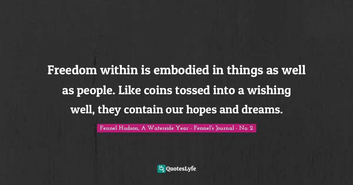 Fennel Hudson, A Waterside Year - Fennel's Journal - No. 2 Quotes: "Freedom within is embodied in things as well as people. Like coins tossed into a wishing well, they contain our hopes and dreams."