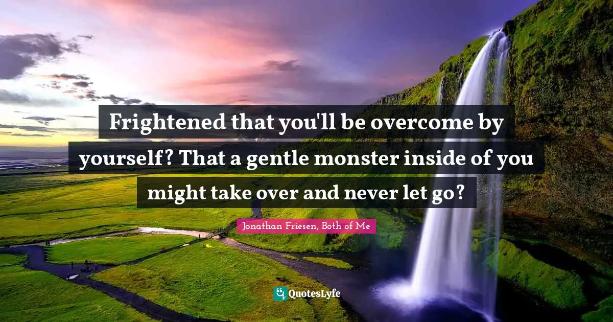 Frightened that you'll be overcome by yourself? That a gentle monster inside of you might take over and never let go?