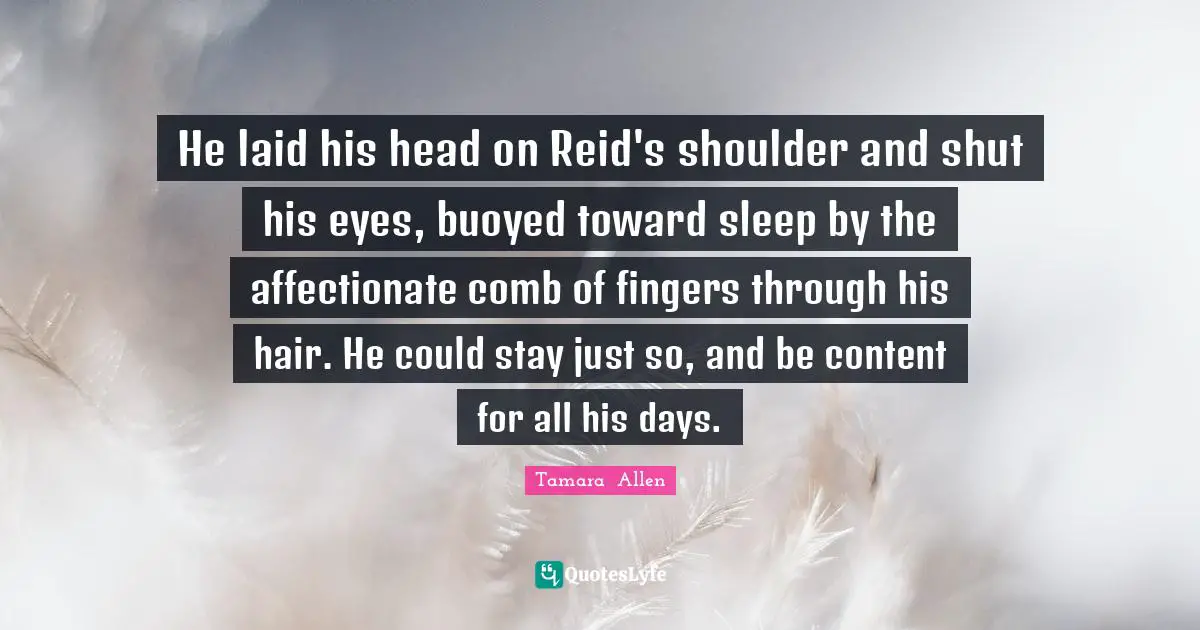 He laid his head on Reid's shoulder and shut his eyes, buoyed toward sleep by the affectionate comb of fingers through his hair. He could stay just so, and be content for all his days.
