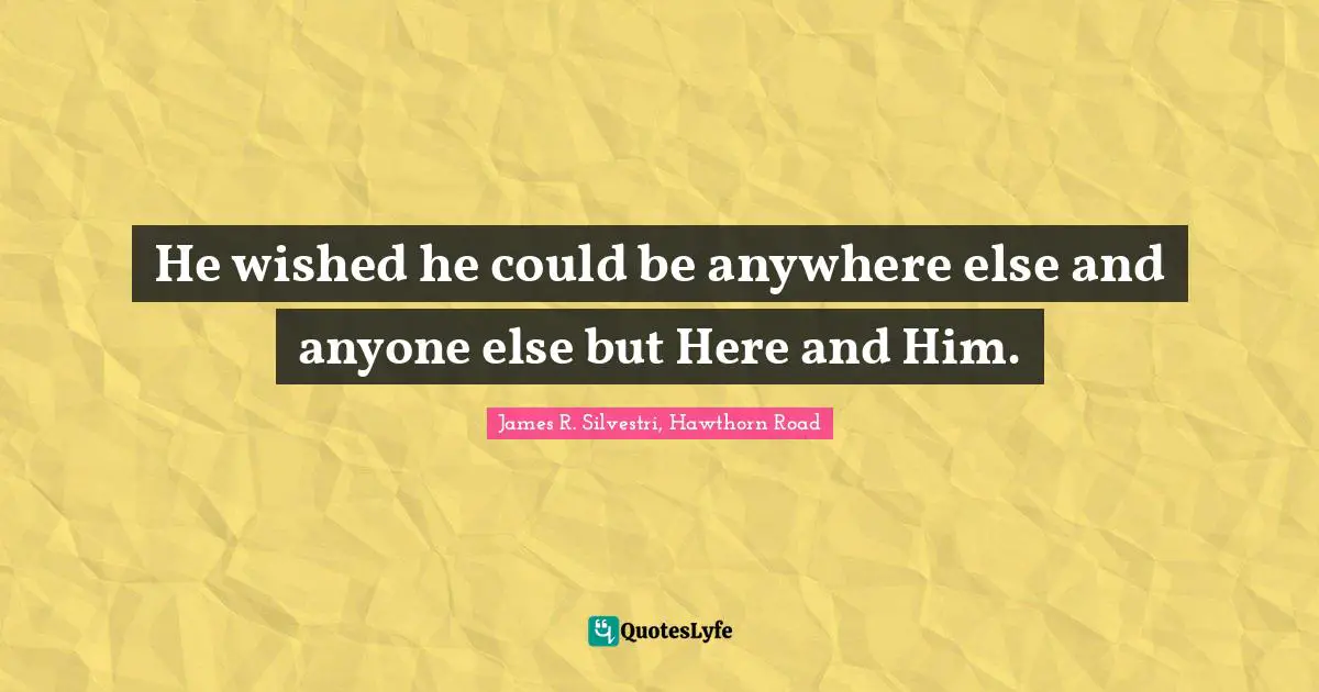 He wished he could be anywhere else and anyone else but Here and Him.