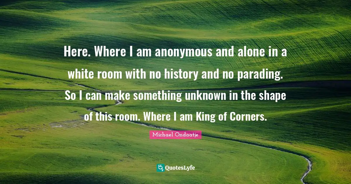 Here. Where I am anonymous and alone in a white room with no history and no parading. So I can make something unknown in the shape of this room. Where I am King of Corners.
