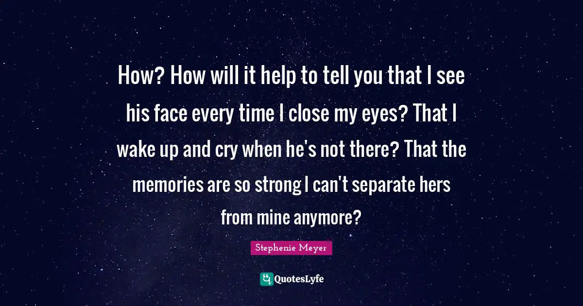 How? How will it help to tell you that I see his face every time I close my eyes? That I wake up and cry when he's not there? That the memories are so strong I can't separate hers from mine anymore?