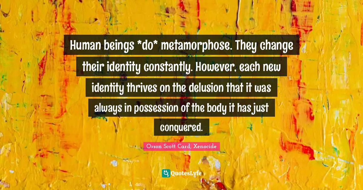 Human beings *do* metamorphose. They change their identity constantly. However, each new identity thrives on the delusion that it was always in possession of the body it has just conquered.