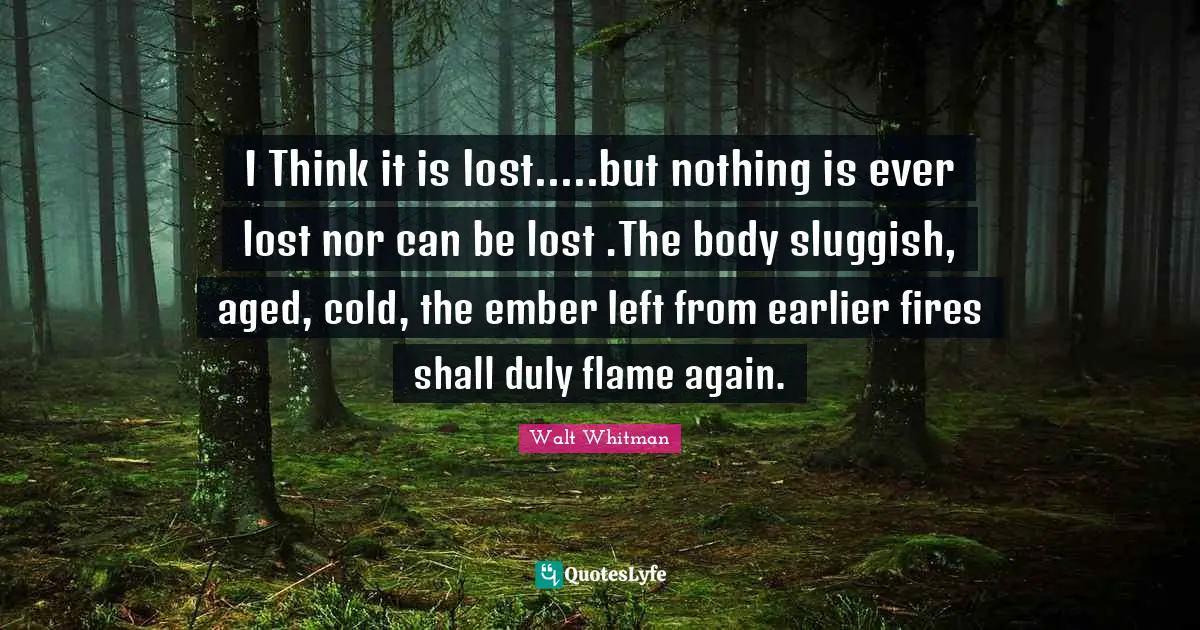 Walt Whitman Quotes: I Think it is lost.....but nothing is ever lost nor can be lost .The body sluggish, aged, cold, the ember left from earlier fires shall duly flame again.